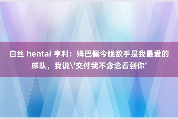   白丝 hentai 亨利：姆巴佩今晚敌手是我最爱的球队，我说'交付我不念念看到你’