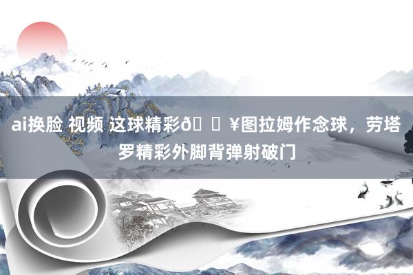   ai换脸 视频 这球精彩🔥图拉姆作念球，劳塔罗精彩外脚背弹射破门