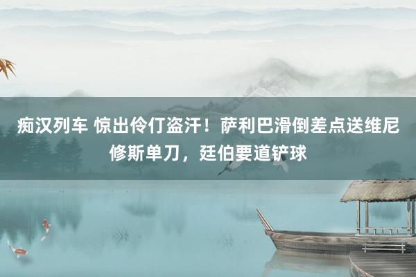  痴汉列车 惊出伶仃盗汗！萨利巴滑倒差点送维尼修斯单刀，廷伯要道铲球