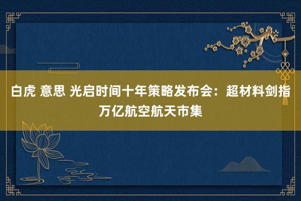   白虎 意思 光启时间十年策略发布会：超材料剑指万亿航空航天市集