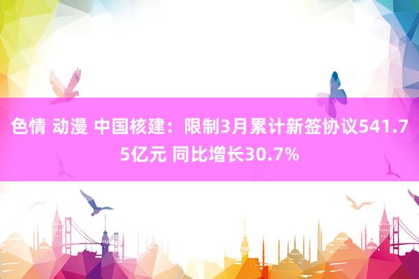   色情 动漫 中国核建：限制3月累计新签协议541.75亿元 同比增长30.7%
