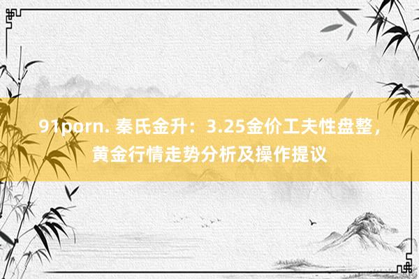   91porn. 秦氏金升：3.25金价工夫性盘整，黄金行情走势分析及操作提议