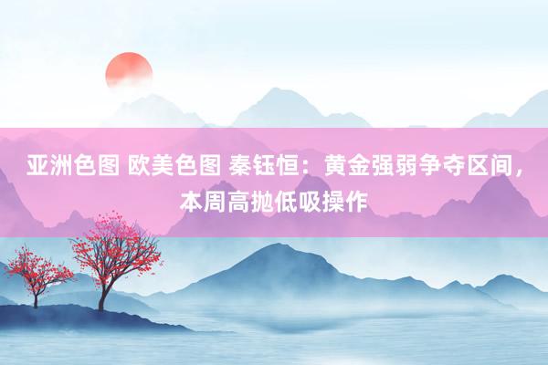  亚洲色图 欧美色图 秦钰恒：黄金强弱争夺区间，本周高抛低吸操作