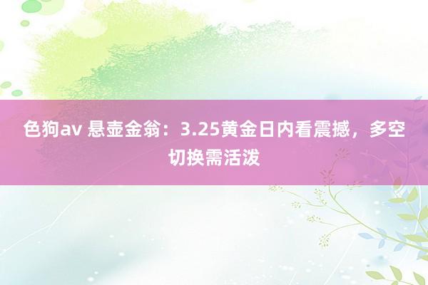   色狗av 悬壶金翁：3.25黄金日内看震撼，多空切换需活泼