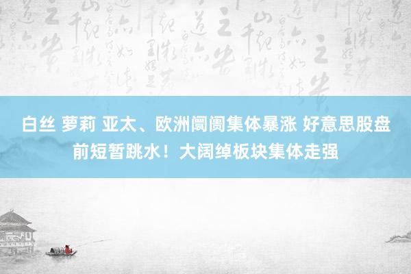   白丝 萝莉 亚太、欧洲阛阓集体暴涨 好意思股盘前短暂跳水！大阔绰板块集体走强