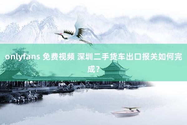   onlyfans 免费视频 深圳二手货车出口报关如何完成？