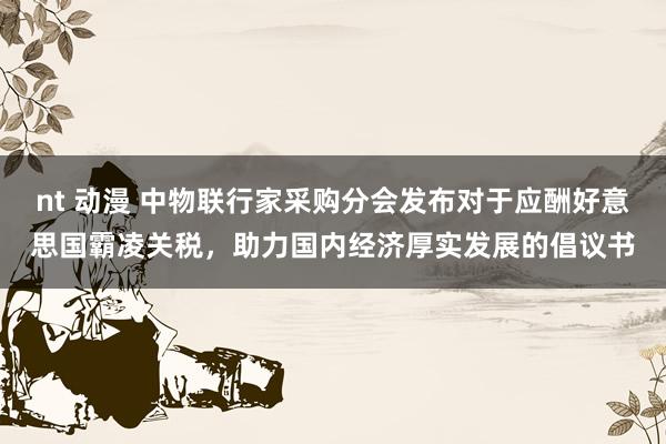   nt 动漫 中物联行家采购分会发布对于应酬好意思国霸凌关税，助力国内经济厚实发展的倡议书