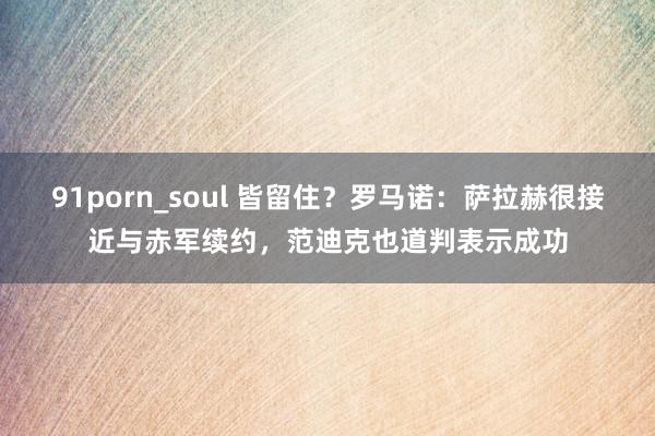   91porn_soul 皆留住？罗马诺：萨拉赫很接近与赤军续约，范迪克也道判表示成功