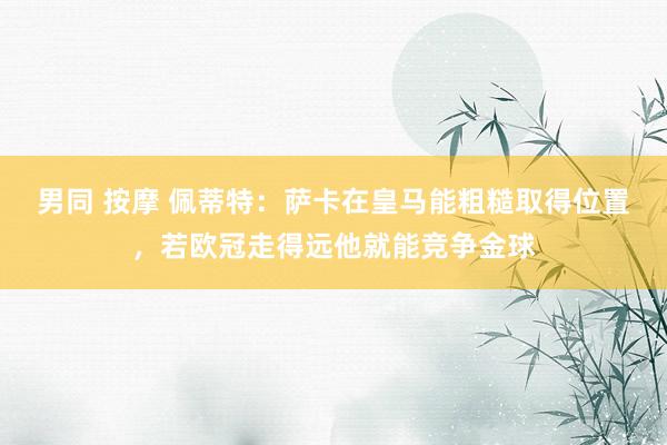   男同 按摩 佩蒂特：萨卡在皇马能粗糙取得位置，若欧冠走得远他就能竞争金球