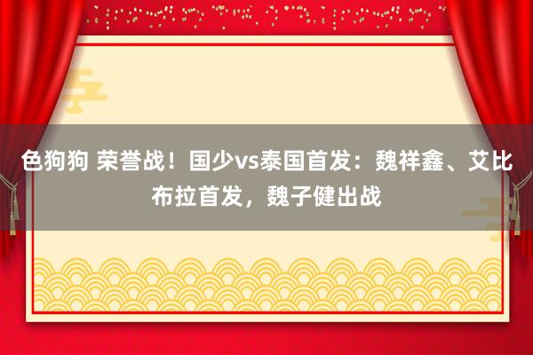   色狗狗 荣誉战！国少vs泰国首发：魏祥鑫、艾比布拉首发，魏子健出战