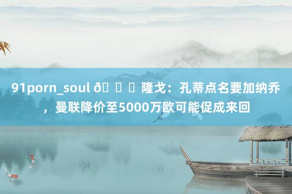   91porn_soul 👀隆戈：孔蒂点名要加纳乔，曼联降价至5000万欧可能促成来回