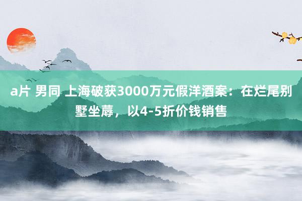   a片 男同 上海破获3000万元假洋酒案：在烂尾别墅坐蓐，以4-5折价钱销售