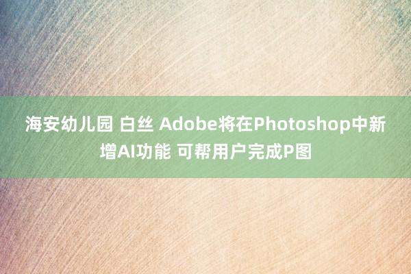   海安幼儿园 白丝 Adobe将在Photoshop中新增AI功能 可帮用户完成P图