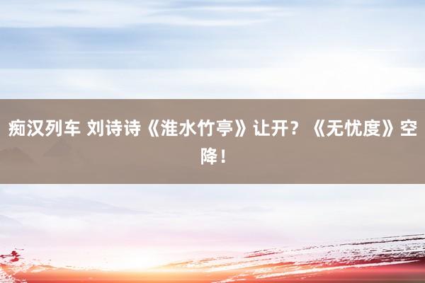   痴汉列车 刘诗诗《淮水竹亭》让开？《无忧度》空降！