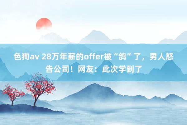   色狗av 28万年薪的offer被“鸽”了，男人怒告公司！网友：此次学到了
