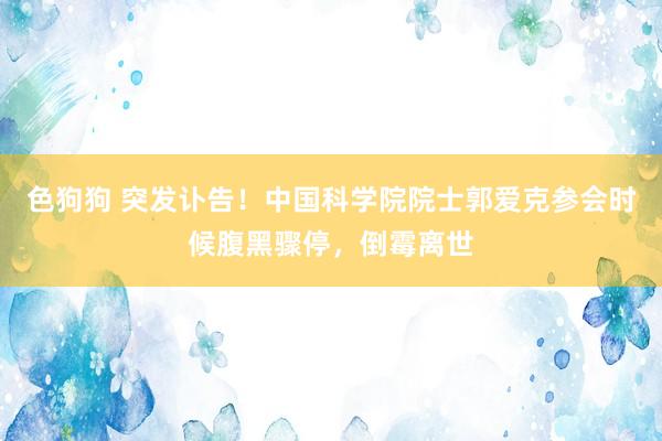   色狗狗 突发讣告！中国科学院院士郭爱克参会时候腹黑骤停，倒霉离世