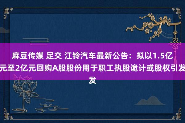   麻豆传媒 足交 江铃汽车最新公告：拟以1.5亿元至2亿元回购A股股份用于职工执股诡计或股权引发