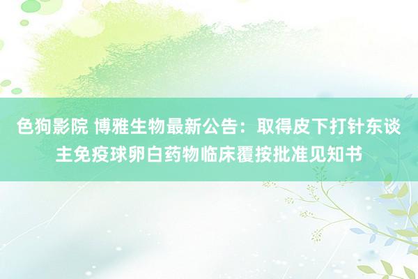   色狗影院 博雅生物最新公告：取得皮下打针东谈主免疫球卵白药物临床覆按批准见知书