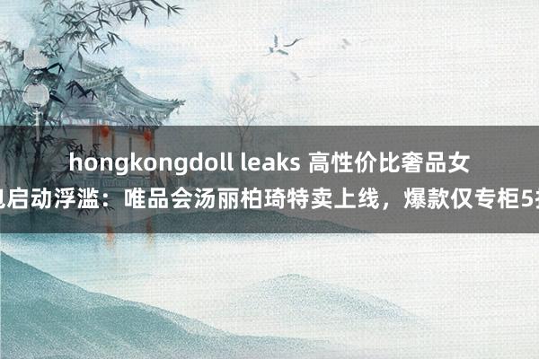   hongkongdoll leaks 高性价比奢品女包启动浮滥：唯品会汤丽柏琦特卖上线，爆款仅专柜5折
