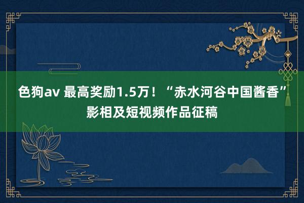  色狗av 最高奖励1.5万！“赤水河谷中国酱香”影相及短视频作品征稿