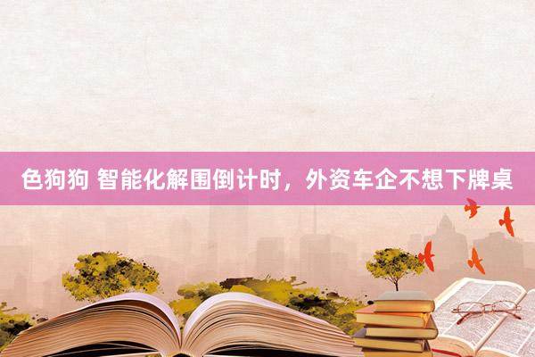   色狗狗 智能化解围倒计时，外资车企不想下牌桌