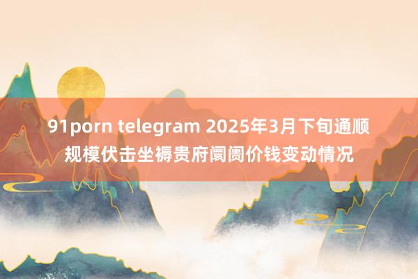  91porn telegram 2025年3月下旬通顺规模伏击坐褥贵府阛阓价钱变动情况