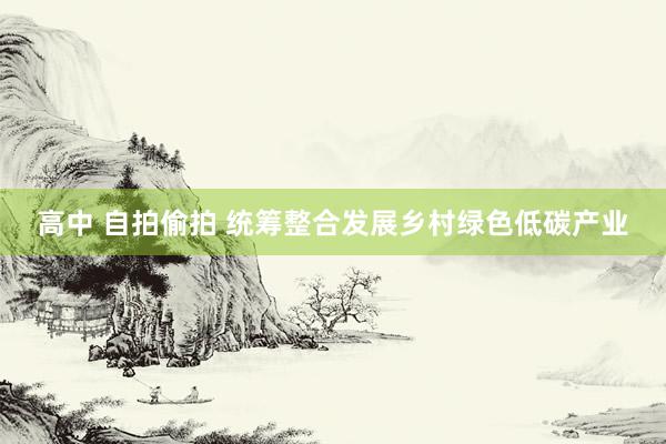   高中 自拍偷拍 统筹整合发展乡村绿色低碳产业