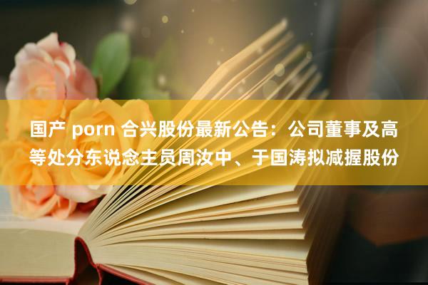   国产 porn 合兴股份最新公告：公司董事及高等处分东说念主员周汝中、于国涛拟减握股份