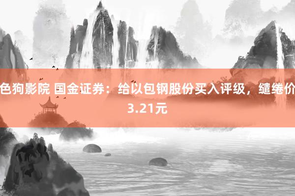   色狗影院 国金证券：给以包钢股份买入评级，缱绻价3.21元