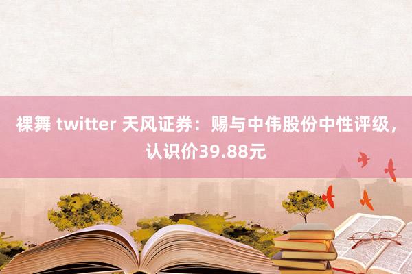   裸舞 twitter 天风证券：赐与中伟股份中性评级，认识价39.88元