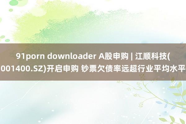  91porn downloader A股申购 | 江顺科技(001400.SZ)开启申购 钞票欠债率远超行业平均水平