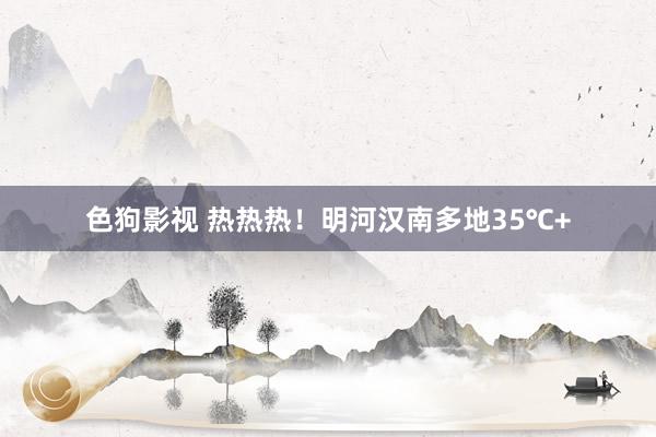   色狗影视 热热热！明河汉南多地35℃+