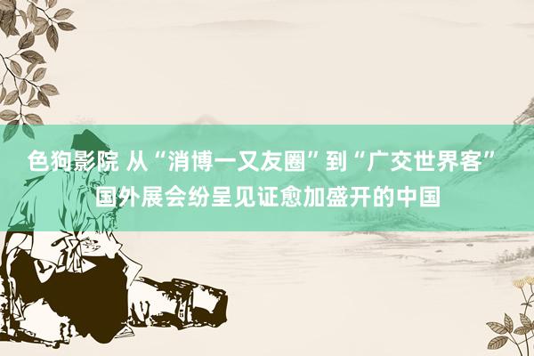   色狗影院 从“消博一又友圈”到“广交世界客” 国外展会纷呈见证愈加盛开的中国