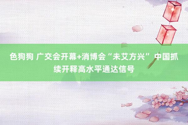 色狗狗 广交会开幕+消博会“未艾方兴” 中国抓续开释高水平通达信号