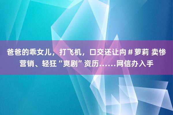   爸爸的乖女儿，打飞机，口交还让禸＃萝莉 卖惨营销、轻狂“爽剧”资历……网信办入手