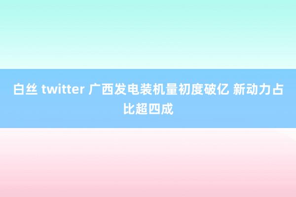   白丝 twitter 广西发电装机量初度破亿 新动力占比超四成