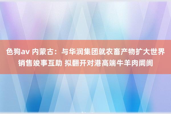   色狗av 内蒙古：与华润集团就农畜产物扩大世界销售竣事互助 拟翻开对港高端牛羊肉阛阓
