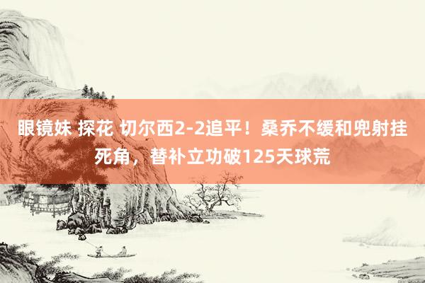   眼镜妹 探花 切尔西2-2追平！桑乔不缓和兜射挂死角，替补立功破125天球荒
