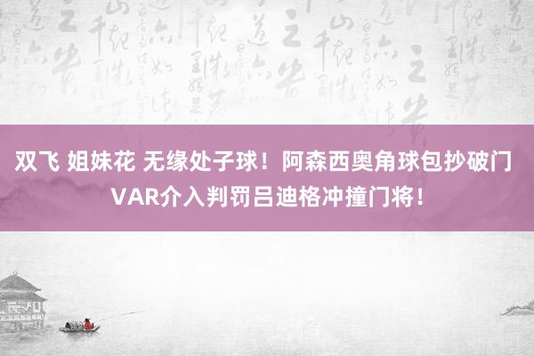   双飞 姐妹花 无缘处子球！阿森西奥角球包抄破门 VAR介入判罚吕迪格冲撞门将！