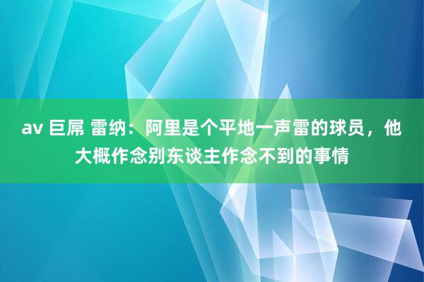 av 巨屌 雷纳：阿里是个平地一声雷的球员，他大概作念别东谈主作念不到的事情