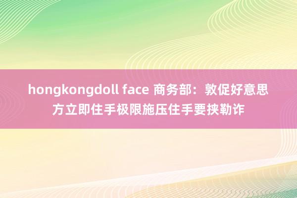   hongkongdoll face 商务部：敦促好意思方立即住手极限施压住手要挟勒诈