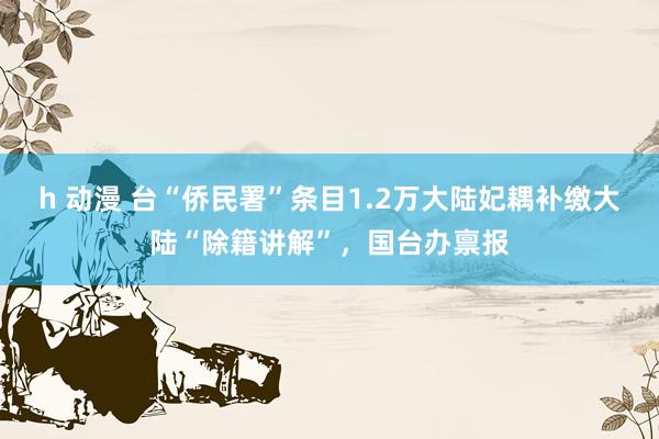   h 动漫 台“侨民署”条目1.2万大陆妃耦补缴大陆“除籍讲解”，国台办禀报