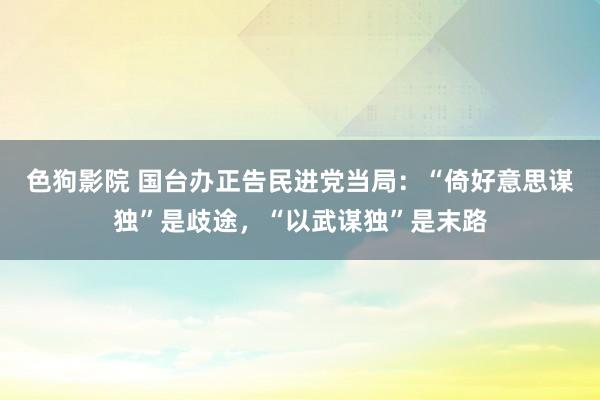   色狗影院 国台办正告民进党当局：“倚好意思谋独”是歧途，“以武谋独”是末路