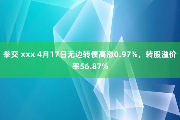 拳交 xxx 4月17日无边转债高涨0.97%，转股溢价率56.87%