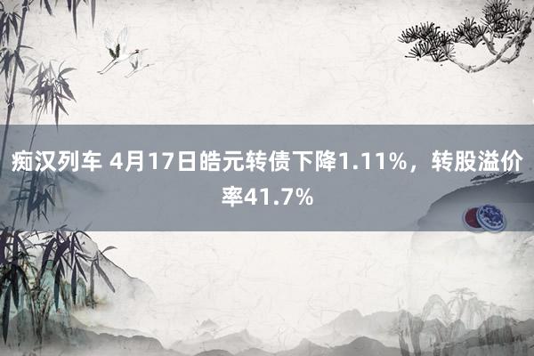   痴汉列车 4月17日皓元转债下降1.11%，转股溢价率41.7%