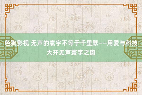   色狗影视 无声的寰宇不等于千里默——用爱与科技大开无声寰宇之窗