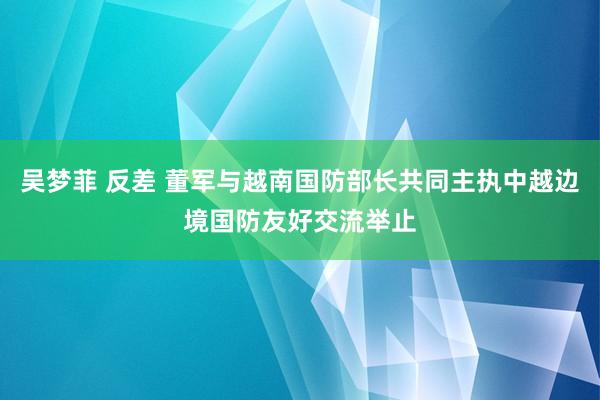   吴梦菲 反差 董军与越南国防部长共同主执中越边境国防友好交流举止