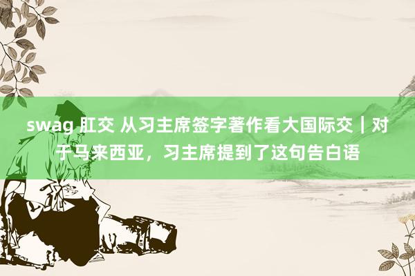   swag 肛交 从习主席签字著作看大国际交｜对于马来西亚，习主席提到了这句告白语