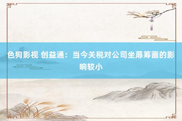   色狗影视 创益通：当今关税对公司坐蓐筹画的影响较小