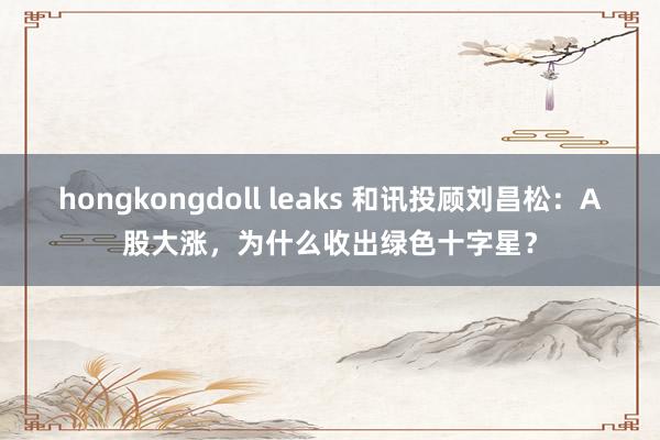   hongkongdoll leaks 和讯投顾刘昌松：A股大涨，为什么收出绿色十字星？
